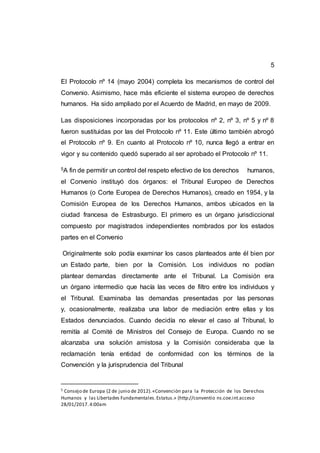 5
El Protocolo nº 14 (mayo 2004) completa los mecanismos de control del
Convenio. Asimismo, hace más eficiente el sistema europeo de derechos
humanos. Ha sido ampliado por el Acuerdo de Madrid, en mayo de 2009.
Las disposiciones incorporadas por los protocolos nº 2, nº 3, nº 5 y nº 8
fueron sustituidas por las del Protocolo nº 11. Este último también abrogó
el Protocolo nº 9. En cuanto al Protocolo nº 10, nunca llegó a entrar en
vigor y su contenido quedó superado al ser aprobado el Protocolo nº 11.
5A fin de permitir un control del respeto efectivo de los derechos humanos,
el Convenio instituyó dos órganos: el Tribunal Europeo de Derechos
Humanos (o Corte Europea de Derechos Humanos), creado en 1954, y la
Comisión Europea de los Derechos Humanos, ambos ubicados en la
ciudad francesa de Estrasburgo. El primero es un órgano jurisdiccional
compuesto por magistrados independientes nombrados por los estados
partes en el Convenio
Originalmente solo podía examinar los casos planteados ante él bien por
un Estado parte, bien por la Comisión. Los individuos no podían
plantear demandas directamente ante el Tribunal. La Comisión era
un órgano intermedio que hacía las veces de filtro entre los individuos y
el Tribunal. Examinaba las demandas presentadas por las personas
y, ocasionalmente, realizaba una labor de mediación entre ellas y los
Estados denunciados. Cuando decidía no elevar el caso al Tribunal, lo
remitía al Comité de Ministros del Consejo de Europa. Cuando no se
alcanzaba una solución amistosa y la Comisión consideraba que la
reclamación tenía entidad de conformidad con los términos de la
Convención y la jurisprudencia del Tribunal
5 Consejo de Europa (2 de junio de 2012).«Convención para la Protección de los Derechos
Humanos y las Libertades Fundamentales.Estatus.» (http://conventio ns.coe.int.acceso
28/01/2017.4:00am
 