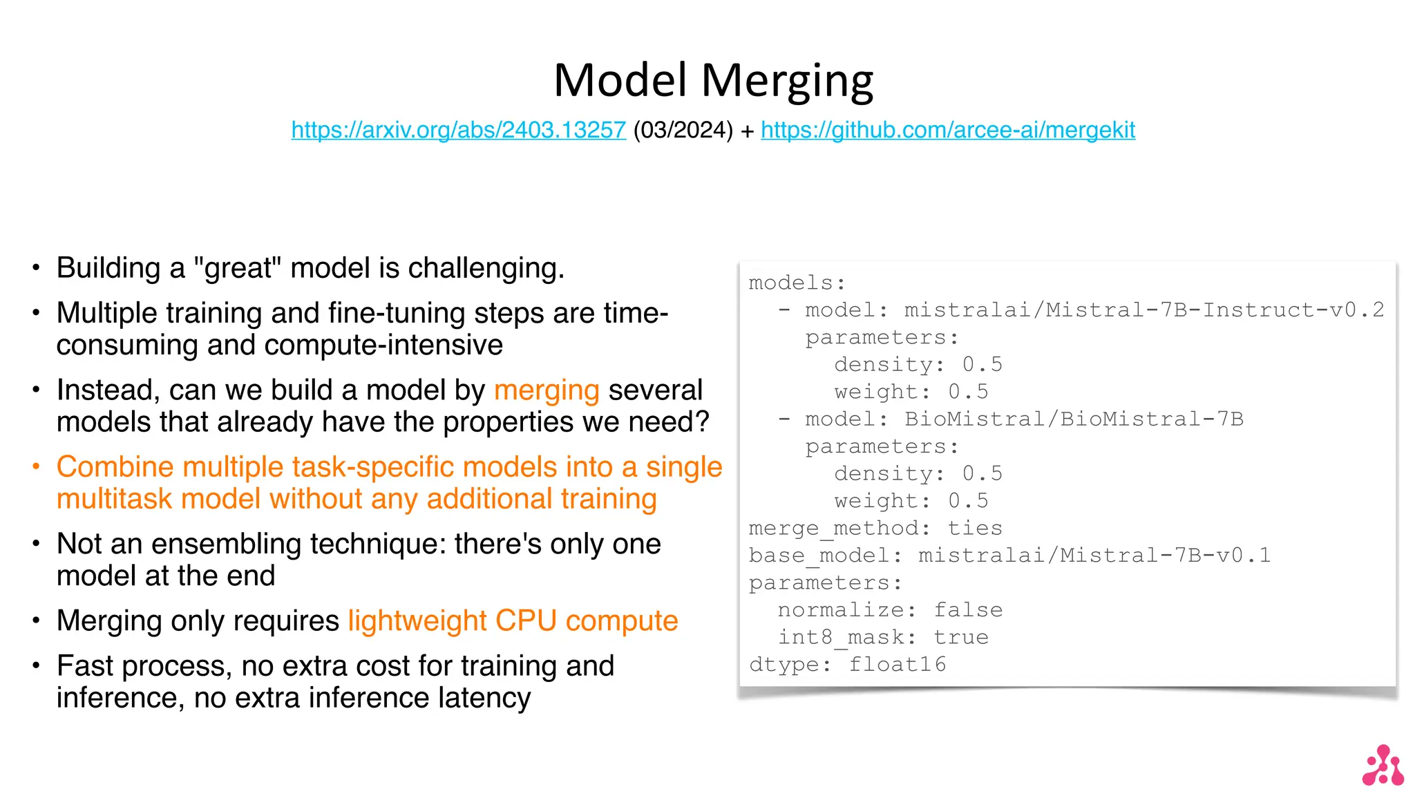 Model Merging
https://arxiv.org/abs/2403.13257 (03/2024) + https://github.com/arcee-ai/mergekit
• Building a "great" model is challenging.
• Multiple training and fine-tuning steps are time-
consuming and compute-intensive
• Instead, can we build a model by merging several
models that already have the properties we need?
• Combine multiple task-specific models into a single
multitask model without any additional training
• Not an ensembling technique: there's only one
model at the end
• Merging only requires lightweight CPU compute
• Fast process, no extra cost for training and
inference, no extra inference latency
models:
- model: mistralai/Mistral-7B-Instruct-v0.2
parameters:
density: 0.5
weight: 0.5
- model: BioMistral/BioMistral-7B
parameters:
density: 0.5
weight: 0.5
merge_method: ties
base_model: mistralai/Mistral-7B-v0.1
parameters:
normalize: false
int8_mask: true
dtype: float16
 