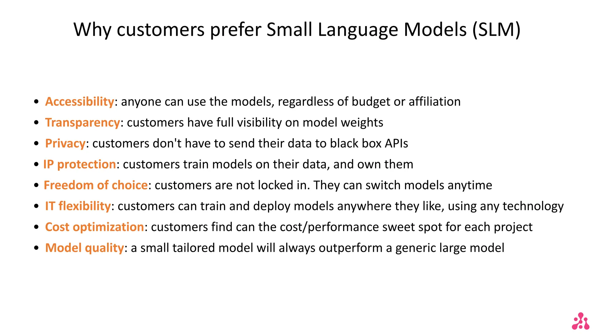 Why customers prefer Small Language Models (SLM)
• Accessibility: anyone can use the models, regardless of budget or affiliation
• Transparency: customers have full visibility on model weights
• Privacy: customers don't have to send their data to black box APIs
• IP protection: customers train models on their data, and own them
• Freedom of choice: customers are not locked in. They can switch models anytime
• IT flexibility: customers can train and deploy models anywhere they like, using any technology
• Cost optimization: customers find can the cost/performance sweet spot for each project
• Model quality: a small tailored model will always outperform a generic large model
 