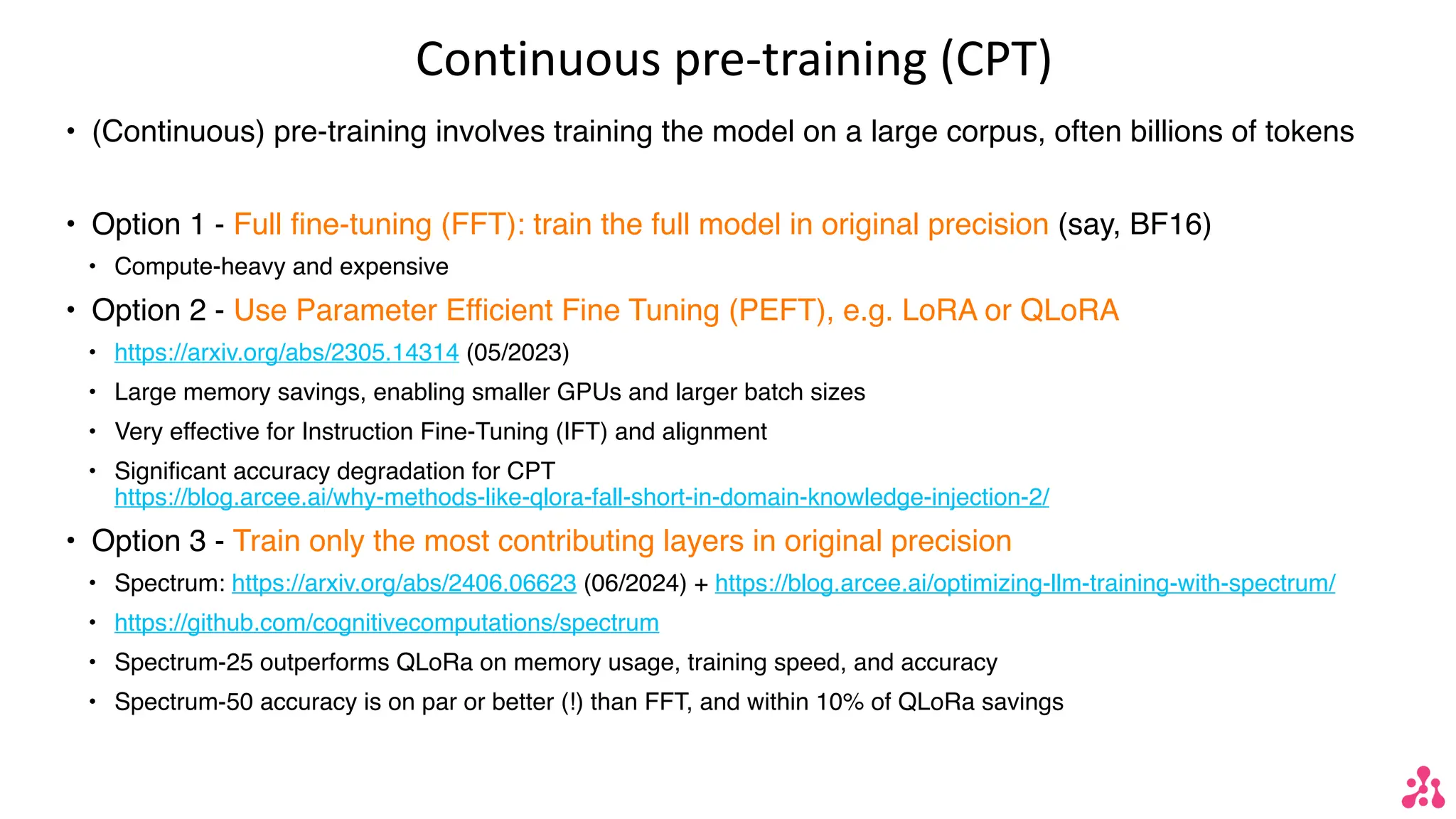 Continuous pre-training (CPT)
• (Continuous) pre-training involves training the model on a large corpus, often billions of tokens
• Option 1 - Full fine-tuning (FFT): train the full model in original precision (say, BF16)
• Compute-heavy and expensive
• Option 2 - Use Parameter Efficient Fine Tuning (PEFT), e.g. LoRA or QLoRA
• https://arxiv.org/abs/2305.14314 (05/2023)
• Large memory savings, enabling smaller GPUs and larger batch sizes
• Very effective for Instruction Fine-Tuning (IFT) and alignment
• Significant accuracy degradation for CPT
https://blog.arcee.ai/why-methods-like-qlora-fall-short-in-domain-knowledge-injection-2/
• Option 3 - Train only the most contributing layers in original precision
• Spectrum: https://arxiv.org/abs/2406.06623 (06/2024) + https://blog.arcee.ai/optimizing-llm-training-with-spectrum/
• https://github.com/cognitivecomputations/spectrum
• Spectrum-25 outperforms QLoRa on memory usage, training speed, and accuracy
• Spectrum-50 accuracy is on par or better (!) than FFT, and within 10% of QLoRa savings
 
