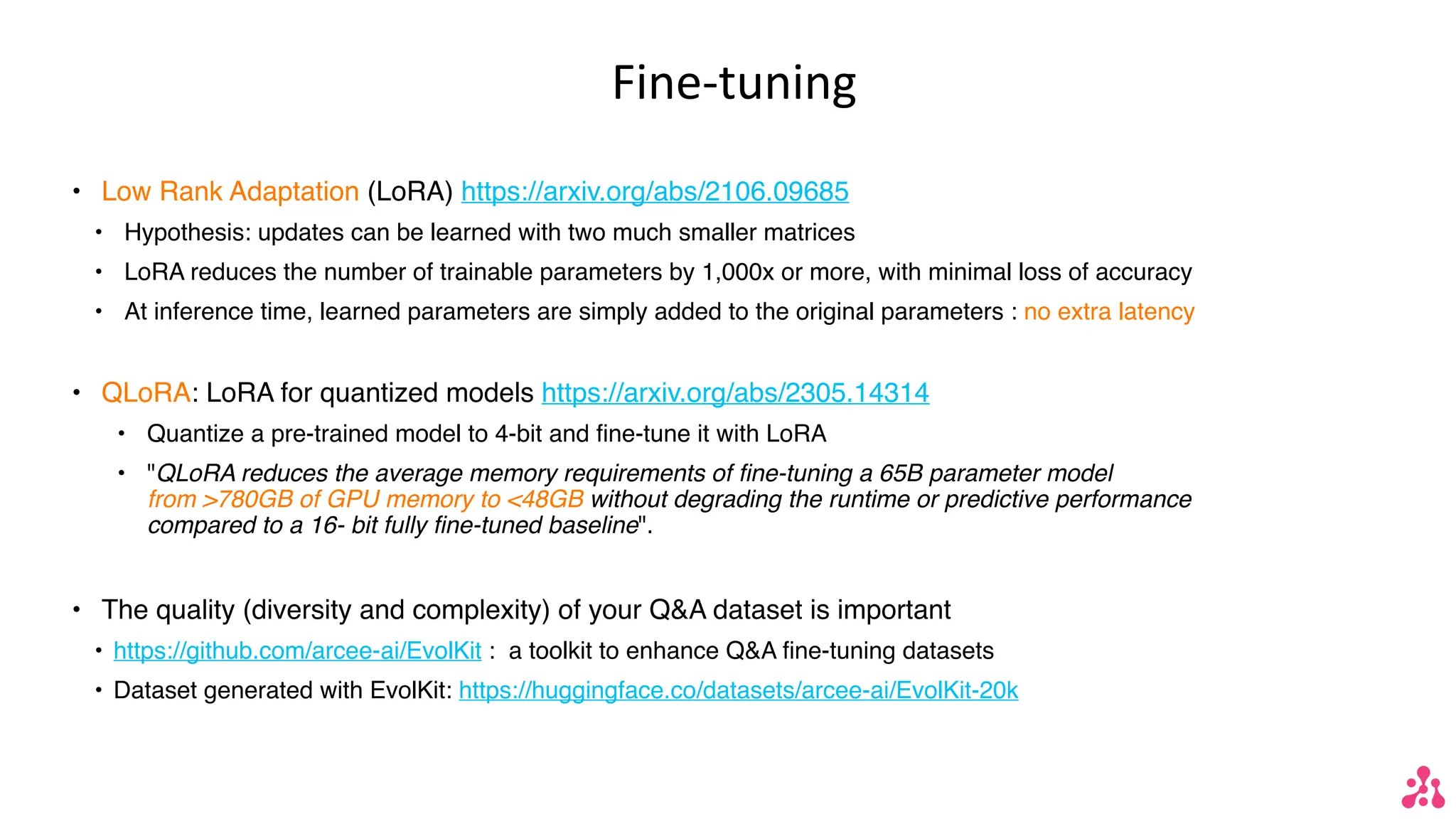 Fine-tuning
• Low Rank Adaptation (LoRA) https://arxiv.org/abs/2106.09685
• Hypothesis: updates can be learned with two much smaller matrices
• LoRA reduces the number of trainable parameters by 1,000x or more, with minimal loss of accuracy
• At inference time, learned parameters are simply added to the original parameters : no extra latency
• QLoRA: LoRA for quantized models https://arxiv.org/abs/2305.14314
• Quantize a pre-trained model to 4-bit and fine-tune it with LoRA
• "QLoRA reduces the average memory requirements of fine-tuning a 65B parameter model
from >780GB of GPU memory to <48GB without degrading the runtime or predictive performance
compared to a 16- bit fully fine-tuned baseline".
• The quality (diversity and complexity) of your Q&A dataset is important
• https://github.com/arcee-ai/EvolKit : a toolkit to enhance Q&A fine-tuning datasets
• Dataset generated with EvolKit: https://huggingface.co/datasets/arcee-ai/EvolKit-20k
 