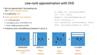 Low-rank approximation with SVD
U, Sigma, Vt = np.linalg.svd(C)
U_k = U[:, :top_k]
Sigma_k = np.diag(Sigma[:top_k])
Vt_k = Vt[:top_k, :]
C_k = np.dot(U_k, np.dot(Sigma_k, Vt_k))
diff = np.linalg.norm(C-C_k, 'fro')
C_k
1024x1024
≈ * *
U_k
1024 x k
Vt_k
k x 1024
Top k
vectors
Top k
vectors
Top k
values
𝚺
_k
0
0
k x k
Reconstruction
of C
• We can approximate C by keeping only
the k largest singular values
• k is called the rank
• Fewer parameters are required
• C : 2^20 parameters
• U_k, Sigma_k, Vt_k : 2*(2^10*k) + k^2
• If k=8 : 16448 parameters (1.56%)
• Frobenius norm: the difference between C and C_k
 