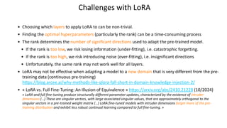 Challenges with LoRA
• Choosing which layers to apply LoRA to can be non-trivial.
• Finding the optimal hyperparameters (particularly the rank) can be a time-consuming process
• The rank determines the number of significant directions used to adapt the pre-trained model.
• If the rank is too low, we risk losing information (under-fitting), i.e. catastrophic forgetting.
• If the rank is too high, we risk introducing noise (over-fitting), i.e. insignificant directions
• Unfortunately, the same rank may not work well for all layers.
• LoRA may not be effective when adapting a model to a new domain that is very different from the pre-
training data (continuous pre-training)
https://blog.arcee.ai/why-methods-like-qlora-fall-short-in-domain-knowledge-injection-2/
• « LoRA vs. Full Fine-Tuning: An Illusion of Equivalence » https://arxiv.org/abs/2410.21228 (10/2024)
« LoRA and full fine-tuning produce structurally different parameter updates, characterized by the existence of intruder
dimensions (…) These are singular vectors, with large associated singular values, that are approximately orthogonal to the
singular vectors in a pre-trained weight matrix (…) LoRA fine-tuned models with intruder dimensions forget more of the pre-
training distribution and exhibit less robust continual learning compared to full fine-tuning. »
 