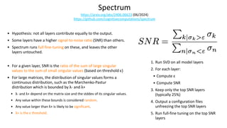 Spectrum
https://arxiv.org/abs/2406.06623 (06/2024)
https://github.com/cognitivecomputations/spectrum
• Hypothesis: not all layers contribute equally to the output.
• Some layers have a higher signal-to-noise ratio (SNR) than others.
• Spectrum runs full fine-tuning on these, and leaves the other
layers untouched.
• For a given layer, SNR is the ratio of the sum of large singular
values to the sum of small singular values (based on threshold ε)
• For large matrices, the distribution of singular values forms a
continuous distribution, such as the Marchenko-Pastur
distribution which is bounded by λ- and λ+
• λ- and λ+ depend on the matrix size and the stddev of its singular values.
• Any value within these bounds is considered random.
• Any value larger than λ+ is likely to be significant.
• λ+ is the ε threshold.
1. Run SVD on all model layers
2. For each layer:
• Compute ε
• Compute SNR
3. Keep only the top SNR layers
(typically 25%)
4. Output a configuration files
unfreezing the top SNR layers
5. Run full-fine tuning on the top SNR
layers
 