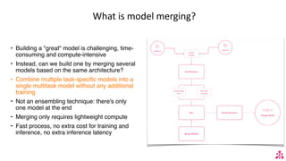 What is model merging?
• Building a "great" model is challenging, time-
consuming and compute-intensive
• Instead, can we build one by merging several
models based on the same architecture?
• Combine multiple task-specific models into a
single multitask model without any additional
training
• Not an ensembling technique: there's only
one model at the end
• Merging only requires lightweight compute
• Fast process, no extra cost for training and
inference, no extra inference latency
 
