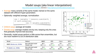 Model soups (aka linear interpolation)
https://arxiv.org/abs/2203.05482 (03/2022) + https://github.com/mlfoundations/model-soups
• Average many variants of the same model, trained on the same
dataset with different hyper-parameters
• Optionally: weighted average, normalization
• Uniform soup: average all models
• Greedy soup: average models one by one, keeping only the ones
that gradually improve test accuracy
• Generally, model soups perform a little worse than ensembles, but
are more resilient to out of distribution data Fine-tuning a CLIP ViT-B/32 model on ImageNet.
BERT and T5 on four text classi
fi
cation datasets from the GLUE benchmark
res = (weights * tensors).sum(dim=0)
if self.normalize:
res /= weights.sum(dim=0)
 