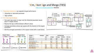 TrIm, Elect Sign and Merge (TIES)
https://arxiv.org/abs/2306.01708 (06/2023)
• Parameter interference can degrade merged performance
• Influential vs. redundant parameter
• Sign conflicts
• Trim, Elect Sign & Merge
• Trim each task vector to retain only the influential parameter values
(top-k % largest values)
• Resolve the sign conflicts between different values
• Average parameters whose sign agrees with the direction of the largest
movement
• Add the averaged parameters to the original model (with a scale factor)
 