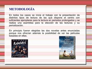 METODOLOGÍA
En todos los casos se inicia el trabajo con la presentación de
distintos tipos de lectura de las que dispone el centro con
suficientes ejemplares para la lectura en periodos prolongados y se
realiza una asamblea para la elección de las lecturas y su
periodización.

En principio fueron elegidas las dos novelas antes enunciadas
porque nos ofrecían además la posibilidad de ver las películas
basadas en ellas.
 