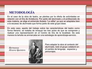 METODOLOGÍA
En el caso de la obra de teatro, se plantea por la oferta de actividades en
relación con el Día de Andalucía. Por parte del alumnado y el profesorado de
esta materia, se elige el entremés titulado “La sillita” ya que se adaptaba bien
a la escasez de alumnado que forma parte de este grupo-clase.
En este caso, aparte del trabajo sobre las características del teatro como
forma literaria, se trataba de ensayar los tres actos de que se componen y
realizar una representación en el Centro de Día de la localidad. De esta
manera la tertulia se enmarcaba en una estrategia de aprendizaje-servicio.
Hermanos 
Álvarez Quintero
Para adaptar la obra al contexto del
alumnado, todo el grupo colaboró en
el cambio de lenguaje, espacios y
personajes.
 