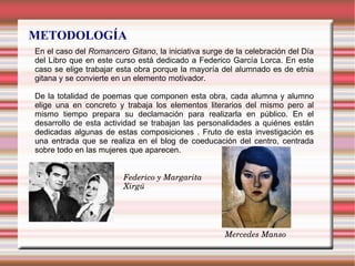 METODOLOGÍA
En el caso del Romancero Gitano, la iniciativa surge de la celebración del Día
del Libro que en este curso está dedicado a Federico García Lorca. En este
caso se elige trabajar esta obra porque la mayoría del alumnado es de etnia
gitana y se convierte en un elemento motivador.
De la totalidad de poemas que componen esta obra, cada alumna y alumno
elige una en concreto y trabaja los elementos literarios del mismo pero al
mismo tiempo prepara su declamación para realizarla en público. En el
desarrollo de esta actividad se trabajan las personalidades a quiénes están
dedicadas algunas de estas composiciones . Fruto de esta investigación es
una entrada que se realiza en el blog de coeducación del centro, centrada
sobre todo en las mujeres que aparecen.
Federico y Margarita
Xirgú
Mercedes Manso
 