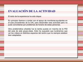 EVALUACIÓN DE LA ACTIVIDAD
El éxito de la experiencia ha sido dispar.
En principio íbamos a contar con el apoyo de monitoras-ayudantes en
el aula procedentes de la UAL para desarrollar esta actividad pero no
pudo concretarse por problemas de horario de estas personas.
Otra problemática añadida fue la tardía puesta en marcha de la PDI
del aula de este grupo-clase. Esto ha supuesto que tuviéramos que
ver los vídeos en distintos espacios del centro que no siempre estaban
bien adaptados.
 