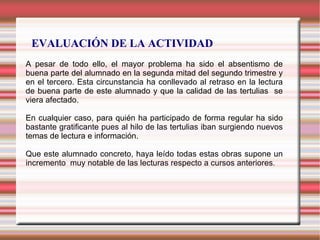 EVALUACIÓN DE LA ACTIVIDAD
A pesar de todo ello, el mayor problema ha sido el absentismo de
buena parte del alumnado en la segunda mitad del segundo trimestre y
en el tercero. Esta circunstancia ha conllevado al retraso en la lectura
de buena parte de este alumnado y que la calidad de las tertulias se
viera afectado.
En cualquier caso, para quién ha participado de forma regular ha sido
bastante gratificante pues al hilo de las tertulias iban surgiendo nuevos
temas de lectura e información.
Que este alumnado concreto, haya leído todas estas obras supone un
incremento muy notable de las lecturas respecto a cursos anteriores.
 