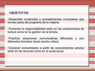 OBJETIVOS

Desarrollar contenidos y procedimientos curriculares que
forman parte del programa de la materia

Fomentar la responsabilidad tanto en los compromisos de
lectura como en la gestión de la tertulia

Practicar situaciones comunicativas diferentes y con
diferentes formatos (texto escrito-vídeo).

Construir conocimiento a partir de conocimientos previos
tanto en las lecturas como en el audiovisual.
 