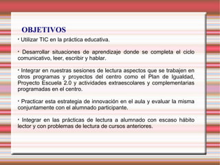 OBJETIVOS

Utilizar TIC en la práctica educativa.

Desarrollar situaciones de aprendizaje donde se completa el ciclo
comunicativo, leer, escribir y hablar.

Integrar en nuestras sesiones de lectura aspectos que se trabajen en
otros programas y proyectos del centro como el Plan de Igualdad,
Proyecto Escuela 2.0 y actividades extraescolares y complementarias
programadas en el centro.

Practicar esta estrategia de innovación en el aula y evaluar la misma
conjuntamente con el alumnado participante.

Integrar en las prácticas de lectura a alumnado con escaso hábito
lector y con problemas de lectura de cursos anteriores.
 