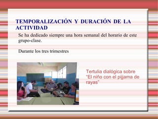 TEMPORALIZACIÓN Y DURACIÓN DE LA
ACTIVIDAD
Se ha dedicado siempre una hora semanal del horario de este
grupo-clase.
Durante los tres trimestres
Tertulia dialógica sobre
“El niño con el pijjama de
rayas”
 
