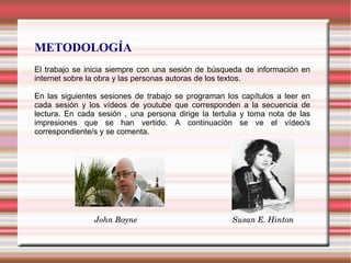 METODOLOGÍA
El trabajo se inicia siempre con una sesión de búsqueda de información en
internet sobre la obra y las personas autoras de los textos.
En las siguientes sesiones de trabajo se programan los capítulos a leer en
cada sesión y los vídeos de youtube que corresponden a la secuencia de
lectura. En cada sesión , una persona dirige la tertulia y toma nota de las
impresiones que se han vertido. A continuación se ve el vídeo/s
correspondiente/s y se comenta.
John Boyne Susan E. Hinton
 