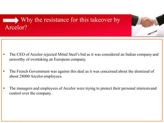 • The CEO of Arcelor rejected Mittal Steel’s bid as it was considered an Indian companyand
unworthy of overtaking an European company.
• The French Government was against this deal as it was concerned about the dismissal of
about 28000 Arcelor employees.
• The managers and employees of Arcelor were trying to protect their personal interestsand
control over the company.
Why the resistance for this takeover by
Arcelor?
 