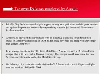 • Initially, Guy Dolle attempted to gain support among local politicians and the press to come
out against the proposed takeover by emphasizing potential job losses and disruption to
local communities.
• Arcelor also provided its shareholders with an attractive alternative to tendering their
shares to Mittal by announcing an $8.75 billion share buy-back at a price well above their
then current share price.
• In an attempt to criticize the offer from Mittal Steel, Arcelor released a 13 Billion Euros
merger plan with Severstal, a Russian company. This merger would have made the new
Severstal-Arcelor entity too big for Mittal Steel to buy.
• On February 16, Arcelor declared a dividend of 1.2 Euros, which was 85% percenthigher
than the previous dividend in 2004.
Takeover Defenses employed by Arcelor
 