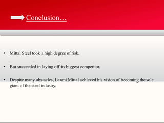 • Mittal Steel took a high degree of risk.
• But succeeded in laying off its biggest competitor.
• Despite many obstacles, Laxmi Mittal achieved his vision of becoming the sole
giant of the steel industry.
Conclusion…
 