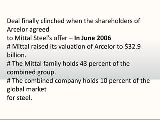 Deal finally clinched when the shareholders of
Arcelor agreed
to Mittal Steel’s offer – In June 2006
# Mittal raised its valuation of Arcelor to $32.9
billion.
# The Mittal family holds 43 percent of the
combined group.
# The combined company holds 10 percent of the
global market
for steel.
 
