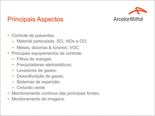 Principais Aspectos

• Controle de poluentes:
  – Material particulado, SO2, NOx e CO;
  – Metais, dioxinas & furanos, VOC
• Principais equipamentos de controle:
  – Filtros de mangas;
  – Precipitadores eletrostáticos;
  – Lavadores de gases;
  – Dessulfuração de gases;
  – Sistemas de aspersão;
  – Cinturão verde
• Monitoramento contínuo das principais fontes;
• Monitoramento de imagens.
 