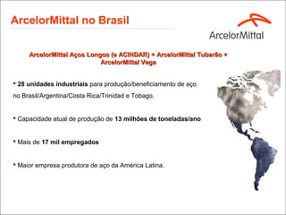 ArcelorMittal no Brasil

     ArcelorMittal Aços Longos (e ACINDAR) + ArcelorMittal Tubarão +
                            ArcelorMittal Vega


 28 unidades industriais para produção/beneficiamento de aço
no Brasil/Argentina/Costa Rica/Trinidad e Tobago.


 Capacidade atual de produção de 13 milhões de toneladas/ano


 Mais de 17 mil empregados


 Maior empresa produtora de aço da América Latina.
 