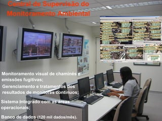 Central de Supervisão do
  Monitoramento Ambiental




Monitoramento visual de chaminés e
emissões fugitivas;
Gerenciamento e tratamentos dos
resultados de monitores contínuos;

Sistema Integrado com as áreas
operacionais;

Banco de dados (120 mil dados/mês).
 