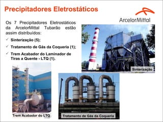 Precipitadores Eletrostáticos
Os 7 Precipitadores Eletrostáticos
da ArcelorMittal Tubarão estão
assim distribuídos:
 Sinterização (5);
 Tratamento de Gás da Coqueria (1);
 Trem Acabador do Laminador de
  Tiras a Quente - LTQ (1).

                                                             Sinterização




   Trem Acabador do LTQ      Tratamento de Gás da Coqueria
 