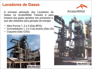 Lavadores de Gases
A principal aplicação dos Lavadores de
Gases na ArcelorMittal Tubarão é para
limpeza dos gases gerados nos processos e,
que são utilizados para geração de energia:
 Altos Fornos 1, 2 e 3 (Gás BFG);
 Convertedores 1, 2 e 3 da Aciaria (Gás LD);
 Coqueria (Gás COG).




                                                Alto Forno 1
                     Alto Forno 2
 