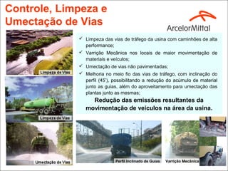 Controle, Limpeza e
Umectação de Vias
              Limpeza das vias de tráfego da usina com caminhões de alta
               performance;
              Varrição Mecânica nos locais de maior movimentação de
               materiais e veículos;
              Umectação de vias não pavimentadas;
              Melhoria no meio fio das vias de tráfego, com inclinação do
               perfil (45º), possibilitando a redução do acúmulo de material
               junto as guias, além do aproveitamento para umectação das
               plantas junto as mesmas;
                  Redução das emissões resultantes da
                movimentação de veículos na área da usina.




                             Perfil Inclinado de Guias   Varrição Mecânica
 