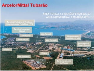 ArcelorMittal Tubarão
                                        ÁREA TOTAL: 13 MILHÕES E 500 MIL M²
                                          ÁREA CONSTRUÍDA: 7 MILHÕES M²
    Terminal Portuário de Produtos
   Siderúrgicos de Praia Mole - TPS

            Terminal barcaças -
                 TBMAR
                                      Alto Forno II
                     Alto Forno I                                      Lingotamento
                                                                      Contínuo I, II e III
                Sinterização                Alto Forno III
                                                                                       Laminador de
                                                                                       Tiras a Quente

Coqueria

                                      Aciaria
                 SOL Coqueria

                                                             Condicionamento
                                                                de Placas
 