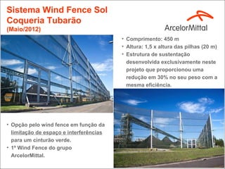 Sistema Wind Fence Sol
Coqueria Tubarão
(Maio/2012)
                                         • Comprimento: 450 m
                                         • Altura: 1,5 x altura das pilhas (20 m)
                                         • Estrutura de sustentação
                                           desenvolvida exclusivamente neste
                                           projeto que proporcionou uma
                                           redução em 30% no seu peso com a
                                           mesma eficiência.




• Opção pelo wind fence em função da
  limitação de espaço e interferências
  para um cinturão verde.
• 1º Wind Fence do grupo
  ArcelorMittal.
 