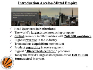  Head Quartered in Netherland
 The world’s largest steel producing company
 Global presence in 18 countries with 260,000 workforce
 Highest revenue in the industry
 Tremendous acquisition momentum
 Product versatility in every segment
 Biggest “ Direct Reduced Iron ” producer
 Today the world's largest steel producer at 150 million
tonnes steel in a year.
Introduction Arcelor-Mittal Empire
10
 