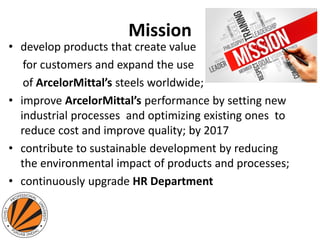 Mission
• develop products that create value
for customers and expand the use
of ArcelorMittal’s steels worldwide;
• improve ArcelorMittal’s performance by setting new
industrial processes and optimizing existing ones to
reduce cost and improve quality; by 2017
• contribute to sustainable development by reducing
the environmental impact of products and processes;
• continuously upgrade HR Department
 