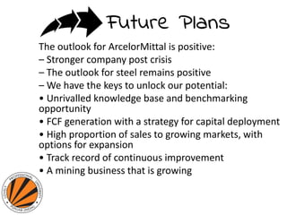 The outlook for ArcelorMittal is positive:
– Stronger company post crisis
– The outlook for steel remains positive
– We have the keys to unlock our potential:
• Unrivalled knowledge base and benchmarking
opportunity
• FCF generation with a strategy for capital deployment
• High proportion of sales to growing markets, with
options for expansion
• Track record of continuous improvement
• A mining business that is growing
 