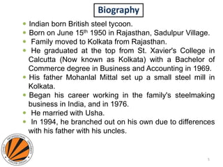 Biography
 Indian born British steel tycoon.
 Born on June 15th 1950 in Rajasthan, Sadulpur Village.
 Family moved to Kolkata from Rajasthan.
 He graduated at the top from St. Xavier's College in
Calcutta (Now known as Kolkata) with a Bachelor of
Commerce degree in Business and Accounting in 1969.
 His father Mohanlal Mittal set up a small steel mill in
Kolkata.
 Began his career working in the family's steelmaking
business in India, and in 1976.
 He married with Usha.
 In 1994, he branched out on his own due to differences
with his father with his uncles.
5
 