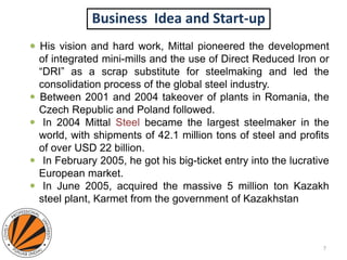 Business Idea and Start-up
 . His vision and hard work, Mittal pioneered the development
of integrated mini-mills and the use of Direct Reduced Iron or
“DRI” as a scrap substitute for steelmaking and led the
consolidation process of the global steel industry.
 Between 2001 and 2004 takeover of plants in Romania, the
Czech Republic and Poland followed.
 In 2004 Mittal Steel became the largest steelmaker in the
world, with shipments of 42.1 million tons of steel and profits
of over USD 22 billion.
 In February 2005, he got his big-ticket entry into the lucrative
European market.
 In June 2005, acquired the massive 5 million ton Kazakh
steel plant, Karmet from the government of Kazakhstan
7
 