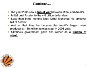 Continue….
 The year 2005 saw a tug of war between Mittal and Arcelor.
 Mittal beat Arcelor to the 4.8 billion dollar deal.
 Less than three months later, Mittal launched his takeover
bid of Arcelor.
 And at that time he became the world's largest steel
producer at 150 million tonnes steel in 2006 year.
 Ukraine's government gave him owner as a ‘Sultan of
steel’.
8
 