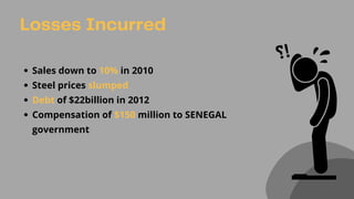 Losses Incurred
Sales down to 10% in 2010
Steel prices slumped
Debt of $22billion in 2012
Compensation of $150 million to SENEGAL
government
 