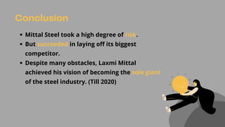 Conclusion
Mittal Steel took a high degree of risk.
But succeeded in laying off its biggest
competitor.
Despite many obstacles, Laxmi Mittal
achieved his vision of becoming the sole giant
of the steel industry. (Till 2020)
 