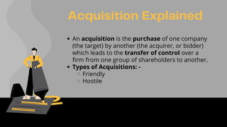 Acquisition Explained
An acquisition is the purchase of one company
(the target) by another (the acquirer, or bidder)
which leads to the transfer of control over a
firm from one group of shareholders to another.
Types of Acquisitions: -
Friendly
Hostile
 