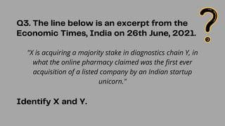 "X is acquiring a majority stake in diagnostics chain Y, in
what the online pharmacy claimed was the first ever
acquisition of a listed company by an Indian startup
unicorn."
Q3. The line below is an excerpt from the
Economic Times, India on 26th June, 2021.
Identify X and Y.
 