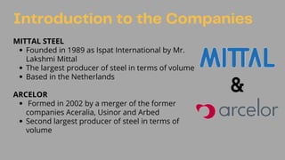 Founded in 1989 as Ispat International by Mr.
Lakshmi Mittal
The largest producer of steel in terms of volume
Based in the Netherlands
Formed in 2002 by a merger of the former
companies Aceralia, Usinor and Arbed
Second largest producer of steel in terms of
volume
MITTAL STEEL
ARCELOR
Introduction to the Companies
 