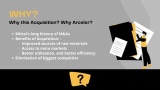 Mittal's long history of M&As
Benefits of Acquisition: -
Improved sources of raw materials
Access to more markets
Better utilisation, and better efficiency
Elimination of biggest competitor
WHY?
Why this Acquisition? Why Arcelor?
 