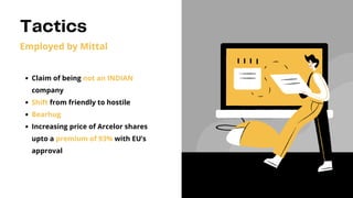 Tactics
Employed by Mittal
Claim of being not an INDIAN
company
Shift from friendly to hostile
Bearhug
Increasing price of Arcelor shares
upto a premium of 93% with EU’s
approval
 
