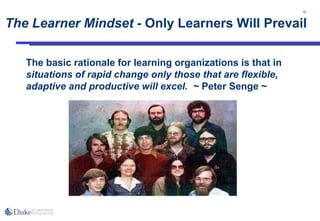 10
The Learner Mindset - Only Learners Will Prevail
The basic rationale for learning organizations is that in
situations of rapid change only those that are flexible,
adaptive and productive will excel. ~ Peter Senge ~
 