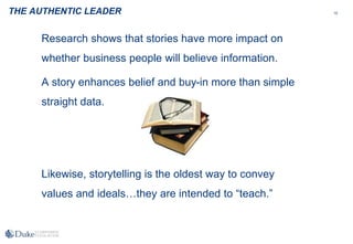 15
Research shows that stories have more impact on
whether business people will believe information.
A story enhances belief and buy-in more than simple
straight data.
Likewise, storytelling is the oldest way to convey
values and ideals…they are intended to “teach.”
THE AUTHENTIC LEADER
 