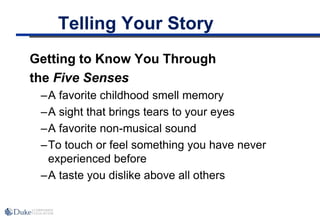 Telling Your Story
Getting to Know You Through
the Five Senses
–A favorite childhood smell memory
–A sight that brings tears to your eyes
–A favorite non-musical sound
–To touch or feel something you have never
experienced before
–A taste you dislike above all others
 