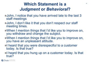 24
Which Statement is a
Judgment or Behavioral?
John, I notice that you have arrived late to the last 3
staff meetings
John, I don’t like it that you don’t respect our staff
meeting times.
When I mention things that I’d like you to improve on,
you withdraw and change the subject.
When I mention things that I’d like you to improve on,
you have an unpleasant attitude.
I heard that you were disrespectful to a customer
today. Is that true?
I heard that you hung up on a customer today. Is that
true?
 