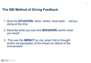 25
The SBI Method of Giving Feedback
2. Describe what you saw (the BEHAVIOR) and/or what
you heard
3. This was the IMPACT on me; what I felt or thought
and/or my perception of the impact on others or the
environment
1. Give the SITUATION, when, where, what were we/you
doing at the time
 